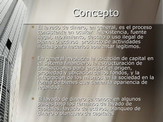 Concepto El lavado de dinero, en general, es el proceso consistente en ocultar  la existencia, fuente ilegal, movimiento, destino o uso ilegal de bienes o activos  producto de actividades ilícitas para hacerlos aparentar legítimos.  En general involucra la ubicación de capital en el sistema financiero, la estructuración de transacciones para encubrir el origen, propiedad y ubicación de los fondos, y la integración de los mismos en la sociedad en la forma de bienes que tienen la apariencia de legalidad.  El lavado de dinero se conoce en algunos países bajo los términos de lavado de capitales, lavado de activos, blanqueo de dinero o blanqueo de capitales  
