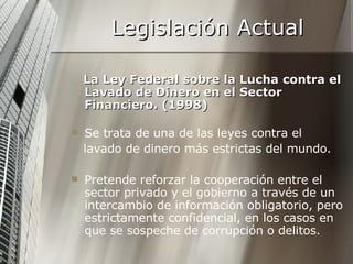 Legislación Actual La Ley Federal sobre la Lucha contra el Lavado de Dinero en el Sector Financiero. (1998) Se trata de una de las leyes contra el lavado de dinero más estrictas del mundo. Pretende reforzar la cooperación entre el sector privado y el gobierno a través de un intercambio de información obligatorio, pero estrictamente confidencial, en los casos en que se sospeche de corrupción o delitos. 