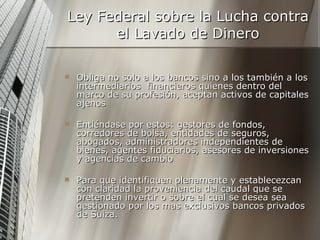 Ley Federal sobre la Lucha contra el Lavado de Dinero Obliga no solo a los bancos sino a los también a los intermediarios  financieros quienes dentro del marco de su profesión, aceptan activos de capitales ajenos  Entiéndase por estos: gestores de fondos, corredores de bolsa, entidades de seguros, abogados, administradores independientes de bienes, agentes fiduciarios, asesores de inversiones y agencias de cambio  Para que identifiquen plenamente y establecezcan con claridad la proveniencia del caudal que se pretenden invertir o sobre el cual se desea sea gestionado por los mas exclusivos bancos privados de Suiza.  