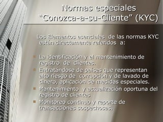 Normas especiales  “Conozca-a-su-Cliente” (KYC) Los Elementos esenciales  de las normas KYC están directamente referidos  a: La identificación y el mantenimiento de registro  de  clientes. Entratándose de países que representan alto riesgo de  corrupción y de lavado de dinero, aplicación de medidas especiales. Mantenimiento  y actualización oportuna del registro de clientes  Monitoreo continuo y reporte de  transacciones sospechosas. 