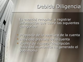 Debida Diligencia Es esencial recopilar  y registrar información que cubre las siguientes categorías: Propósito de la apertura de la cuenta Actividad prevista de la cuenta Fuente de riqueza (descripción actividad económica ha generado el patrimonio 