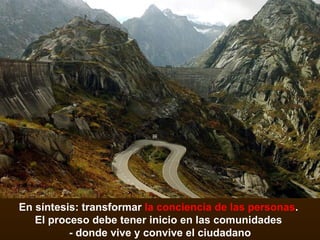 En síntesis: transformar  la conciencia de las personas .  El proceso debe tener inicio en las comunidades  - donde vive y convive el ciudadano 