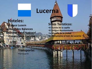Lucerna
Hoteles:
•Palace Luzern             Sitios Turisticos:
                           •El Puente de la capilla
•Hotel des Balances        •El Antiguo Ayuntamiento
•Grand Hotel National      •La Muralla de la ciudad
•Renaissance Lucerne       •El Monumento al león de Lucerna




       Transporte:
       •Ferrocarril
 