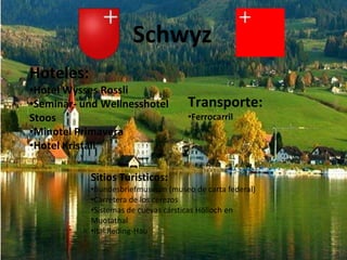 Schwyz
Hoteles:
•Hotel Wysses Rossli
•Seminar- und Wellnesshotel         Transporte:
Stoos                               •Ferrocarril
•Minotel Primavera
•Hotel Kristall

           Sitios Turisticos:
           •Bundesbriefmuseum (museo de carta federal)
           •Carretera de los cerezos
           •Sistemas de cuevas cársticas Hölloch en
           Muotathal
           •Ital Reding-Hau
 