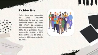 Población
Suiza tiene una población
de unos 7.750.000
habitantes lo que da una
densidad media de unos
188 h/km². La población
está muy envejecida. Solo el
16% de la población tiene
menos de 15 años, el 68%
tiene entre 15 y 65 años y
sobre el 16% tiene más de
65 años.
 