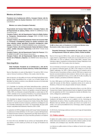 FICHA PAÍS SUIZA 
3 
Miembros del Gobierno 
Presidente de la Confederación (2014) y Consejero Federal, Jefe De-partamento 
Federal de Asuntos Exteriores: DIDIER BURKHALTER (Partido 
Liberal-Radical) 
Ministros con cartera (Consejeros Federales): 
Vicepresidenta del Consejo federal (2014) y Consejera Federal, Jefa 
del Departamento de Justicia y Policía: SIMONETTA SOMMARUGA (Partido 
Social Demócrata) 
Consejera Federal, Jefa del Departamento Federal de Medio Ambien-te, 
Transportes, Comunicaciones y Energía: DORIS LEUTHARD (Partido 
Demócrata-Cristiano) 
Consejero Federal, Jefe del Departamento Federal de Economía Públi-ca, 
Formación e Investigación (incluye los asuntos económicos exte-riores, 
industria, trabajo, agricultura, formación, investigación y aloja-miento): 
JOHANN NIKLAUS SCHNEIDER-AMMANN (Partido Liberal-Radical) 
Consejero Federal, Jefe del Departamento Federal del Interior (incluye 
cultura, sanidad, educación y veterinaria): ALAIN BERSET (Partido Social 
Demócrata) 
Consejera Federal, Jefa del Departamento Federal de Finanzas: EVELI-NE 
WIDMER-SCHLUMPF (Partido Burgués Democrático) 
Consejero Federal, Jefe del Departamento Federal de Defensa, Pro-tección 
de la Población y Deportes: UELI MAURER (Unión Democrática de 
Centro) 
Datos biográficos 
Didier Burkhalter, Presidente de la Confederación y Jefe del De-partamento 
Federal de Asuntos Exteriores, Partido Liberal-Radical 
Nació en Neuchâtel en el cantón de Neuchâtel el 17 de abril de 1960. Es licen-ciado 
en Ciencias Económicas y Políticas. Está casado y tiene tres hijos. 
Antes de lanzarse a la vida política en el marco del Partido Radical-Democrático 
(llamado Partido Liberal-Radical tras su fusión con el Partido Liberal), el Sr. 
Burkhalter fue redactor económico y tuvo diferentes funciones en la Universidad 
y en la economía privada. 
El Sr. Burkhalter fue Secretario del Partido Radical-Democrático cantonal de 
Neuchâtel y responsable de la Suiza francófona en la Secretaría General del 
Partido Radical-Democrático. Estuvo en el Legislativo comunal de Hauterive de 
1988 a 1990 y en el Ejecutivo comunal de Neuchâtel, su ciudad natal, de 1991 
a 2005, ostentado en tres ocasiones la Presidencia. Fue asimismo Diputado del 
Parlamento cantonal de Neuchâtel (Gran Consejo) de 1990 a 2001. 
El Sr. Burkhalter fue elegido Consejero Nacional (Cámara Baja) en la legislatura 
2003-2007, tras la cual pasó al Consejo de los Estados (Cámara Alta). Durante 
esa época fue miembro de varias Comisiones y perteneció a la Delegación suiza 
de la Asamblea Parlamentaria de la OSCE. Fue Vicepresidente del grupo parla-mentario 
radical-liberal del Parlamento Federal de 2005 a 2009. 
En septiembre de 2009 fue elegido miembro del Consejo Federal, heredando de 
su predecesor la Cartera del Interior. En 2012 pasó a ocuparse del Departamen-to 
Federal de Asuntos Exteriores, Departamento que dirige desde entonces. Es 
uno de los dos representantes de la Suiza francófona presentes en el Gobierno 
nacional. 
En el año 2013 el Sr. Burkhalter fue por primera vez Vicepresidente del Con-sejo 
federal y en 2014 ostenta por primera vez el cargo de Presidente de la 
Confederación. 
Simonetta Sommaruga, Vicepresidenta del Consejo federal y Jefa 
del Departamento Federal de Justicia y Policía, Partido Socialista: 
Nació el 14 de mayo de 1960 en Sins, cantón de Argovia, pero es oriunda de 
Lugano (Tesino) y Eggiwil (Berna). Estudió piano en el Conservatorio de Lucerna 
(1983-1984), así como en California y Roma (1983-1984) y después Letras 
(Literaturas inglesa y española) en la Universidad de Friburgo, finalizando el ciclo 
propedéutico en 1991. Está casada y tiene tres hijastros. 
Una vez terminada su formación como pianista, ejerció de concertista, pedago-ga 
y organista en diferentes lugares. De 1985 a 1991 trabajó en un centro para 
mujeres maltratadas. De 1993 a 1999 fue directora de la Fundación para la 
Protección de los Consumidores en Berna y del año 2000 hasta su ingreso en el 
Ejecutivo nacional presidenta de dicha fundación. Además de estos cargos, que 
le dieron gran popularidad en Suiza y con los cuales dio el salto a la política, fue 
también consejera y presidenta de diferentes fundaciones. 
En el año 1986 ingresó en el Partido Socialista. De 1997 hasta 2010 fue con-cejala 
del municipio de Köniz (Berna), ocupándose primero de la cartera de 
Bomberos y Protección Civil y después también de Asuntos Culturales. 
En el año 1999 fue elegida al Consejo Nacional por Berna y en el año 2003 al 
Consejo de los Estados, donde permaneció hasta ser elegida al Consejo Federal 
el 22 de septiembre de 2010. Como diputada fue miembro de diferentes Comi-siones 
y Delegaciones parlamentarias. 
En el momento de su entrada en el Gobierno se procedió a una amplia re-modelación 
del Gobierno por la que se le adjudicó a la Sra. Sommaruga el 
Departamento de Justicia y Policía. Su partido protestó por ello, ya que en ese 
Ministerio tiene que defender varios asuntos que chocan con la opinión de su 
partido, con lo que la personalidad de la Sra. Sommaruga, antaño muy popular, 
queda deslucida. 
En 2014 la Sra. Sommaruga ostenta por primera vez el cargo de Vicepresidenta 
del Consejo federal. 
2.2. Política exterior 
El objetivo de la política exterior es la defensa de los intereses de Suiza en el 
ámbito internacional, teniendo en cuenta que dichos intereses pueden ser tanto 
materiales como estratégicos (paz, desarrollo, derechos humanos). 
Los intereses en política exterior de Suiza se definen en función de los siguien-tes 
objetivos: 
SS.MM. los Reyes, junto a la Presidenta de la Confederación Micheline Calmy- 
Rey durante su visita a Suiza en mayo de 2011© EFE 
 