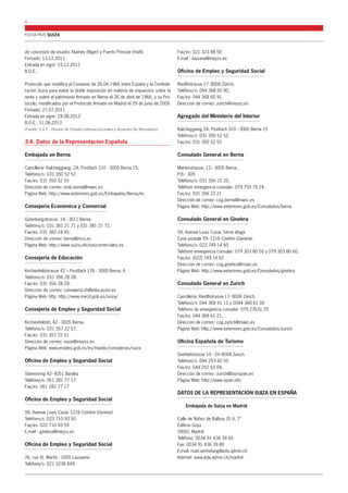 FICHA PAÍS SUIZA 
8 
de concesión de visados Niamey (Níger) y Puerto Príncipe (Haití) 
Firmado: 13.12.2011 
Entrada en vigor: 15.12.2011 
B.O.E.: 
Protocolo que modifica el Convenio de 26.04.1966 entre España y la Confede-ración 
Suiza para evitar la doble imposición en materia de impuestos sobre la 
renta y sobre el patrimonio firmado en Berna el 26 de abril de 1966, y su Pro-tocolo, 
modificados por el Protocolo firmado en Madrid el 29 de junio de 2006 
Firmado: 27.07.2011 
Entrada en vigor: 24.08.2013 
B.O.E.: 11.06.2013 
(Fuente: S.G.T. - División de Tratados Internaciocionales y Acuerdos No Normativos) 
3.6. Datos de la Representación Española 
Embajada en Berna 
Cancillería: Kalcheggweg, 24. Postfach 310 - 3000 Berna 15. 
Teléfono/s: 031 350 52 52 
Fax/es: 031 350 52 55 
Dirección de correo: emb.berna@maec.es 
Página Web: http://www.exteriores.gob.es/Embajadas/Berna/es 
Consejería Económica y Comercial 
Gutenbergstrasse, 14.- 3011 Berna. 
Teléfono/s: 031 381 21 71 y 031 381 21 72. 
Fax/es: 031 382 18 45. 
Dirección de correo: berna@mcx.es 
Página Web: http://www.suiza.oficinascomerciales.es 
Consejería de Educación 
Kirchenfeldstrasse 42 – Postfach 176 - 3000 Berna. 6 
Teléfono/s: 031 356 28 28. 
Fax/es: 031 356 28 29. 
Dirección de correo: consejeria.ch@educacion.es 
Página Web: http: http://www.mecd.gob.es/suiza/ 
Consejería de Empleo y Seguridad Social 
Kirchenfeldstr, 42 - 3005 Berna. 
Teléfono/s: 031 357 22 57. 
Fax/es: 031 357 22 51 
Dirección de correo: suiza@meyss.es 
Página Web: www.empleo.gob.es/es/mundo/consejerias/suiza 
Oficina de Empleo y Seguridad Social 
Steinenring 42- 4051 Basilea 
Teléfono/s: 061 281 77 17 
Fax/es: 061 281 77 17 
Oficina de Empleo y Seguridad Social 
58, Avenue Louis Casaï- 1216 Cointrin (Genève) 
Teléfono/s: 022 710 93 50 
Fax/es: 022 710 93 59 
E-mail : ginebra@meyss.es 
Oficina de Empleo y Seguridad Social 
26, rue St. Martín - 1005 Lausanne 
Teléfono/s: 021 3238 849. 
Fax/es: 021 323 88 50 
E-mail : lausana@meyss.es 
Oficina de Empleo y Seguridad Social 
Riedtlistrasse 17- 8006 Zürich. 
Teléfono/s: 044 368 60 90. 
Fax/es: 044 368 60 91. 
Dirección de correo: zurich@meyss.es 
Agregado del Ministerio del Interior 
Kalcheggweg 24, Postfach 310 - 3000 Berna 15 
Teléfono/s: 031 350 52 52 
Fax/es: 031 350 52 55 
Consulado General en Berna 
Marienstrasse, 12.- 3005 Berna. 
P.B.: 309 
Teléfono/s: 031 356 22 20. 
Teléfono emergencia consular: 079 755 75 24. 
Fax/es: 031 356 22 21 
Dirección de correo: cog.berna@maec.es 
Página Web: http://www.exteriores.gob.es/Consulados/berna 
Consulado General en Ginebra 
58, Avenue Louis Casaï, 5ème étage 
Case postale 59- 1216 Cointrin (Genève) 
Teléfono/s: 022 749 14 60 
Teléfono emergencia consular: 079 303 80 50 y 079 303 80 60. 
Fax/es: (022) 749 14 62 
Dirección de correo: cog.ginebra@maec.es 
Página Web: http://www.exteriores.gob.es/Consulados/ginebra 
Consulado General en Zurich 
Cancillería: Riedtlistrasse 17- 8006 Zürich. 
Teléfono/s: 044 368 61 11 y 0044 368 61 00 
Teléfono de emergencia consular: 079 27631 25 
Fax/es: 044 368 61 21. 
Dirección de correo: cog.zurich@maec.es 
Página Web: http://www.exteriores.gob.es/Consulados/zurich 
Oficina Española de Turismo 
Seefeldstrasse 19 - CH 8008 Zürich. 
Teléfono/s: 044 253 60 50 
Fax/es: 044 252 62 04. 
Dirección de correo: zurich@tourspain.es 
Página Web: http://www.spain.info 
DATOS DE LA REPRESENTACIÓN SUIZA EN ESPAÑA 
Embajada de Suiza en Madrid 
Calle de Núñez de Balboa 35 A, 7° 
Edificio Goya 
28001 Madrid 
Teléfono: 0034 91 436 39 60 
Fax: 0034 91 436 39 80 
E-mail: mad.vertretung@eda.admin.ch 
Internet: www.eda.admin.ch/madrid 
 