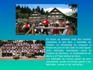 En Suiza se celebran cada año muchos
conciertos al aire libre y festivales de
música. La temporada se inaugura a
finales de junio en San Gall. En julio siguen
otros festivales importantes como el
Festival de Montreux, el Gurtenfestival en
Berna y el Paléo festival en Nyon.
Los festivales de música gozan de gran
popularidad, acude muchísima gente a los
festivales, incluso si hay mal tiempo.
 