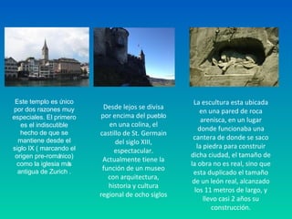 Este templo es único
por dos razones muy
especiales. El primero
es el indiscutible
hecho de que se
mantiene desde el
siglo IX ( marcando el
origen pre-románico)
como la iglesia más
antigua de Zurich .
Desde lejos se divisa 
por encima del pueblo 
en una colina, el 
castillo de St. Germain 
del siglo XIII, 
espectacular. 
Actualmente tiene la 
función de un museo 
con arquitectura, 
historia y cultura 
regional de ocho siglos
La escultura esta ubicada 
en una pared de roca 
arenisca, en un lugar 
donde funcionaba una 
cantera de donde se saco 
la piedra para construir 
dicha ciudad, el tamaño de 
la obra no es real, sino que 
esta duplicado el tamaño 
de un león real, alcanzado 
los 11 metros de largo, y 
llevo casi 2 años su 
construcción.
 