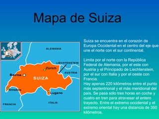 Suiza se encuentra en el corazón de
Europa Occidental en el centro del eje que
une el norte con el sur continental.
Limita por el norte con la República
Federal de Alemania, por el este con
Austria y el Principado de Liechtenstein,
por el sur con Italia y por el oeste con
Francia.
Hay apenas 220 kilómetros entre el punto
más septentrional y el más meridional del
país. Se pasa sólo tres horas en coche y
cuatro en tren para atravesar el entero
trayecto. Entre el extremo occidental y el
extremo oriental hay una distancia de 350
kilómetros.
Mapa de Suiza
 