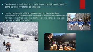  Celebran acontecimientos importantes o marcados en la historia 
como batallas y victorias de si historia 
 Las costumbres de invierno suelen ser muy diferentes: hay 
tradiciones que se dedican a celebrar el ambiente contemplativo 
navideño, mientras que otros desfiles salvajes tratan de expulsar 
demonios y el frío de invierno. 
 
