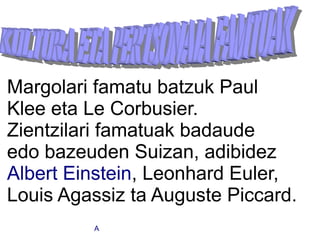 Margolari famatu batzuk Paul
Klee eta Le Corbusier.
Zientzilari famatuak badaude
edo bazeuden Suizan, adibidez
Albert Einstein, Leonhard Euler,
Louis Agassiz ta Auguste Piccard.
         A
 