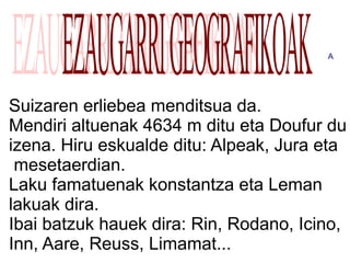 A




Suizaren erliebea menditsua da.
Mendiri altuenak 4634 m ditu eta Doufur du
izena. Hiru eskualde ditu: Alpeak, Jura eta
 mesetaerdian.
Laku famatuenak konstantza eta Leman
lakuak dira.
Ibai batzuk hauek dira: Rin, Rodano, Icino,
Inn, Aare, Reuss, Limamat...
 
