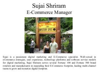 Sujai Shriram
E-Commerce Manager
Sujai is a passionate digital marketing and E-Commerce specialist. Well-versed in
eCommerce strategies, user experience, technology platforms and software service models
for digital marketing, Sujai Shriram serves several Fortune 100 and Fortune 500 brand
retailers and manufacturers in expanding their E-Commerce footprint, leading multi-channel
teams to grow and monetize digital footprint.
 