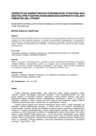 UDRŽATEĽNÁ MARKETINGOVÁ KOMUNIKAČNÁ STRATÉGIA AKO
NÁSTROJ PRE PODPORU KONKURENCIESCHOPNOSTIV OBLASTI
PRIEMYSELNEJ VÝROBY
Sustainable marketing communication strategy as a tool to support competitiveness
in the industrial area
Monika Šujaková, Sakál Peter
Abstract
The article is part of dissertation thesis and it discusses the use of sustainable marketing communication
strategy for a ideal industrial enterprise to increase its sustainable competitiveness of enterprises in
industrial area. It contains theoretical knowledge in the field of sustainable marketing communication,
further examines the assumptions and evaluation of the assumptions and, last but not least, contains
the design part.
Key words
sustainable marketing, sustainable marketing mix, sustainable communication mix, sustainable
communication strategy, sustainable development
Abstrakt
Článok je výstupom z dizertačnej práce a zaoberá sa využitím udržateľnej marketingovej komunikačnej
stratégie ideálneho priemyselného podniku pre zvýšenie jeho konkurencieschopnosti. Obsahuje
teoretické poznatky z oblasti udržateľnej marketingovej komunikácie, ďalej skúmane predpoklady
a vyhodnotenie predpokladov a v neposlednom rade obsahuje aj návrhovú časť.
Kľúčové Slová
udržateľný marketing, udržateľný marketingový mix, udržateľný komunikačný mix, udržateľná
komunikačná stratégia, udržateľný rozvoj
JEL Classification: C44, J24, M53
Úvod
Povaha súčasného globalizovaného sveta determinuje všetky aspekty pôsobenia ľudskej
civilizácie. Súčasný marketingový manažment, pôsobiaci v rámci hyperkonkurenčného trhu, musí
pružne reagovať na vzrastajúcu tendenciu spoločnosti a kriticky hodnotiť praktiky v jeho rámci.
Spoločenská reflexia neetických prístupov marketingového manažmentu v období 21. storočia je
evidentným fenoménom, ktorý ho stavia pred výzvu prekonať staré neefektívne spôsoby riadenia
a dôležitosti implementácie prvku „udržateľnosti“ do marketingového riadenia.
Tradičné prístupy riadenia sa pri súčasnom dramatickom tempe inovácii v oblasti technológií, ako
dôležitého nástroja globalizačných procesov, a taktiež celkovo sa meniacom podnikateľskom
a marketingovom prostredí, ukazujú ako nedostatočné. Súčasnú povahu marketingu a marketingového
riadenia je v kontexte interdisciplinárneho prístupu ťažké explicitne definovať. Jeho súčasnú úlohu
a podstatu je možné chápať jedine s ohľadom na paradigmatické zmeny, ktorými prešiel. Ako uvádza
Capra vo svojej publikácii Skryté súvislosti, tak: „...ak chceme problém organizačných zmien vyriešiť,
musíme najskôr pochopiť povahu prirodzených procesov zmeny, ktoré sú súčasťou všetkých živých
systémov. Keď im porozumieme, môžeme začať s navrhovaním príslušných procesov organizačných
zmien a s vytváraním ľudských organizácií, ktoré budú odzrkadľovať prispôsobivosť, rozmanitosť
a tvorivosť.“ (Capra 2009, s. 103).
 