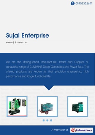09953352641
A Member of
Sujal Enterprise
www.sujalpower.com
Cummins Diesel Generators Silent Generators Kirloskar Silent Generators Diesel
Gensets Sudhir Gensets Kirloskar Gensets Kirloskar Industrial DG Sets KVA DG Sets Generator
Services Generator Commissioning Service Cummins Diesel Generators Silent
Generators Kirloskar Silent Generators Diesel Gensets Sudhir Gensets Kirloskar
Gensets Kirloskar Industrial DG Sets KVA DG Sets Generator Services Generator
Commissioning Service Cummins Diesel Generators Silent Generators Kirloskar Silent
Generators Diesel Gensets Sudhir Gensets Kirloskar Gensets Kirloskar Industrial DG Sets KVA
DG Sets Generator Services Generator Commissioning Service Cummins Diesel
Generators Silent Generators Kirloskar Silent Generators Diesel Gensets Sudhir
Gensets Kirloskar Gensets Kirloskar Industrial DG Sets KVA DG Sets Generator
Services Generator Commissioning Service Cummins Diesel Generators Silent
Generators Kirloskar Silent Generators Diesel Gensets Sudhir Gensets Kirloskar
Gensets Kirloskar Industrial DG Sets KVA DG Sets Generator Services Generator
Commissioning Service Cummins Diesel Generators Silent Generators Kirloskar Silent
Generators Diesel Gensets Sudhir Gensets Kirloskar Gensets Kirloskar Industrial DG Sets KVA
DG Sets Generator Services Generator Commissioning Service Cummins Diesel
Generators Silent Generators Kirloskar Silent Generators Diesel Gensets Sudhir
Gensets Kirloskar Gensets Kirloskar Industrial DG Sets KVA DG Sets Generator
Services Generator Commissioning Service Cummins Diesel Generators Silent
We are the distinguished Manufacturer, Trader and Supplier of
exhaustive range of CUMMINS Diesel Generators and Power Sets. The
offered products are known for their precision engineering, high
performance and longer functional life.
 