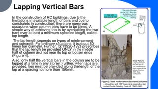 Lapping Vertical Bars
In the construction of RC buildings, due to the
limitations in available length of bars and due to
constraints in construction, there are numerous
occasions when column bars have to be joined. A
simple way of achieving this is by overlapping the two
bars over at least a minimum specified length, called
lap length.
The lap length depends on types of reinforcement
and concrete. For ordinary situations, it is about 50
times bar diameter. Further, IS:13920-1993 prescribes
that the lap length be provided ONLY in the middle
half of column and not near its top or bottom ends
(Figure 4).
Also, only half the vertical bars in the column are to be
lapped at a time in any storey. Further, when laps are
provided, ties must be provided along the length of the
lap at a spacing notmore than 150mm.
 