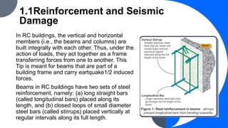 1.1Reinforcement and Seismic
Damage
In RC buildings, the vertical and horizontal
members (i.e., the beams and columns) are
built integrally with each other. Thus, under the
action of loads, they act together as a frame
transferring forces from one to another. This
Tip is meant for beams that are part of a
building frame and carry eartquake1/2 induced
forces.
Beams in RC buildings have two sets of steel
reinforcement, namely: (a) long straight bars
(called longitudinal bars) placed along its
length, and (b) closed loops of small diameter
steel bars (called stirrups) placed vertically at
regular intervals along its full length.
 