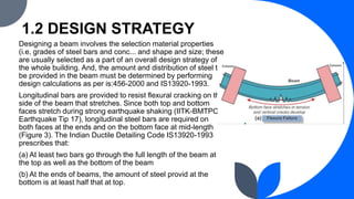 1.2 DESIGN STRATEGY
Designing a beam involves the selection material properties
(i.e, grades of steel bars and conc... and shape and size; these
are usually selected as a part of an overall design strategy of
the whole building. And, the amount and distribution of steel to
be provided in the beam must be determined by performing
design calculations as per is:456-2000 and IS13920-1993.
Longitudinal bars are provided to resist flexural cracking on the
side of the beam that stretches. Since both top and bottom
faces stretch during strong earthquake shaking (IITK-BMTPC
Earthquake Tip 17), longitudinal steel bars are required on
both faces at the ends and on the bottom face at mid-length
(Figure 3). The Indian Ductile Detailing Code IS13920-1993
prescribes that:
(a) At least two bars go through the full length of the beam at
the top as well as the bottom of the beam
(b) At the ends of beams, the amount of steel provid at the
bottom is at least half that at top.
 