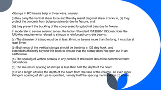 •Stirrups in RC beams help in three ways, namely
(i) they carry the vertical shear force and thereby resist diagonal shear cracks in, (ii) they
protect the concrete from bulging outwards due to flexure, and
(iii) they prevent the buckling of the compressed longitudinal bars due to flexure.
In moderate to severe seismic zones, the Indian Standard IS13920-1993prescribes the
following requirements related to stirrups in reinforced concrete beams:
(a) The diameter of stirrup must be at least 6mm; in beams more than 5m long, it must be at
least 8mm.
(b) Both ends of the vertical stirrups should be bentinto a 135 deg hook and
extendedsufficiently beyond this hook to ensure that the stirrup does not open out in an
earthquake.
(b) The spacing of vertical stirrups in any portion of the beam should be determined from
calculations
(c) The maximum spacing of stirrups is less than half the depth of the beam .
(d) For a length of twice the depth of the beam from the face of the column, an even more
stringent spacing of stirrups is specified, namely half the spacing mentioned in (c) above .
 