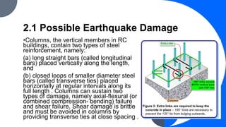 2.1 Possible Earthquake Damage
•Columns, the vertical members in RC
buildings, contain two types of steel
reinforcement, namely:
(a) long straight bars (called longitudinal
bars) placed vertically along the length,
and
(b) closed loops of smaller diameter steel
bars (called transverse ties) placed
horizontally at regular intervals along its
full length . Columns can sustain two
types of damage, namely axial-flexural (or
combined compression- bending) failure
and shear failure. Shear damage is brittle
and must be avoided in columns by
providing transverse ties at close spacing .
 