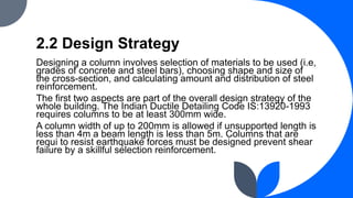 2.2 Design Strategy
Designing a column involves selection of materials to be used (i.e,
grades of concrete and steel bars), choosing shape and size of
the cross-section, and calculating amount and distribution of steel
reinforcement.
The first two aspects are part of the overall design strategy of the
whole building. The Indian Ductile Detailing Code IS:13920-1993
requires columns to be at least 300mm wide.
A column width of up to 200mm is allowed if unsupported length is
less than 4m a beam length is less than 5m. Columns that are
requi to resist earthquake forces must be designed prevent shear
failure by a skillful selection reinforcement.
 