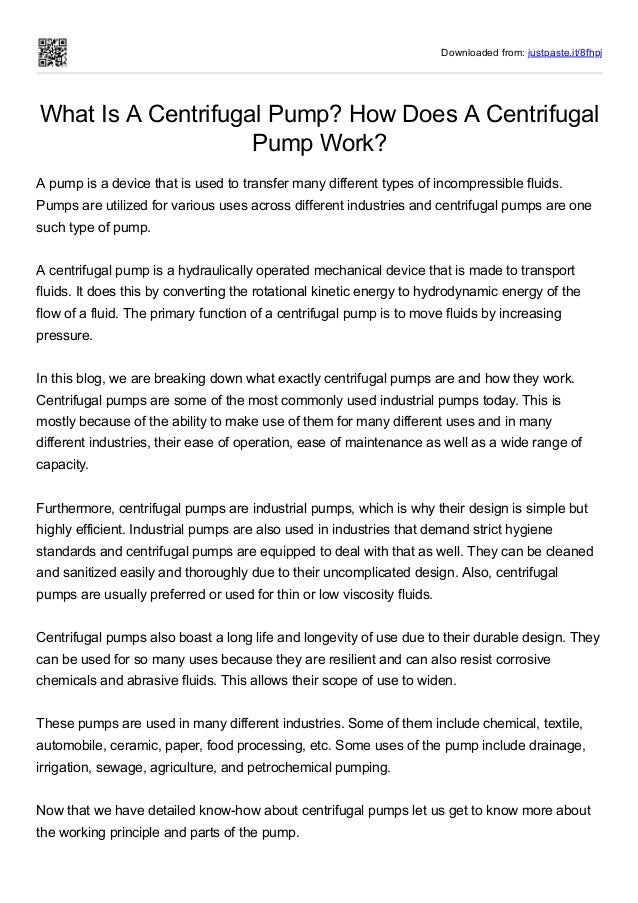 Downloaded from: justpaste.it/8fhpj
What Is A Centrifugal Pump? How Does A Centrifugal
Pump Work?
A pump is a device that is used to transfer many different types of incompressible fluids.
Pumps are utilized for various uses across different industries and centrifugal pumps are one
such type of pump.
 
A centrifugal pump is a hydraulically operated mechanical device that is made to transport
fluids. It does this by converting the rotational kinetic energy to hydrodynamic energy of the
flow of a fluid. The primary function of a centrifugal pump is to move fluids by increasing
pressure.
 
In this blog, we are breaking down what exactly centrifugal pumps are and how they work.
Centrifugal pumps are some of the most commonly used industrial pumps today. This is
mostly because of the ability to make use of them for many different uses and in many
different industries, their ease of operation, ease of maintenance as well as a wide range of
capacity.
 
Furthermore, centrifugal pumps are industrial pumps, which is why their design is simple but
highly efficient. Industrial pumps are also used in industries that demand strict hygiene
standards and centrifugal pumps are equipped to deal with that as well. They can be cleaned
and sanitized easily and thoroughly due to their uncomplicated design. Also, centrifugal
pumps are usually preferred or used for thin or low viscosity fluids.
 
Centrifugal pumps also boast a long life and longevity of use due to their durable design. They
can be used for so many uses because they are resilient and can also resist corrosive
chemicals and abrasive fluids. This allows their scope of use to widen.
 
These pumps are used in many different industries. Some of them include chemical, textile,
automobile, ceramic, paper, food processing, etc. Some uses of the pump include drainage,
irrigation, sewage, agriculture, and petrochemical pumping.
 
Now that we have detailed know-how about centrifugal pumps let us get to know more about
the working principle and parts of the pump. 
 
 