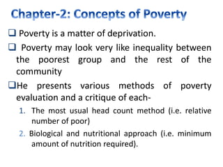 Poverty is a matter of deprivation.
 Poverty may look very like inequality between
the poorest group and the rest of the
community
He presents various methods of poverty
evaluation and a critique of each-
1. The most usual head count method (i.e. relative
number of poor)
2. Biological and nutritional approach (i.e. minimum
amount of nutrition required).
 