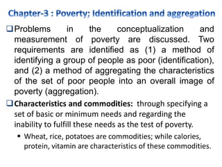 Problems in the conceptualization and
measurement of poverty are discussed. Two
requirements are identified as (1) a method of
identifying a group of people as poor (identification),
and (2) a method of aggregating the characteristics
of the set of poor people into an overall image of
poverty (aggregation).
Characteristics and commodities: through specifying a
set of basic or minimum needs and regarding the
inability to fulfill these needs as the test of poverty.
 Wheat, rice, potatoes are commodities; while calories,
protein, vitamin are characteristics of these commodities.
 
