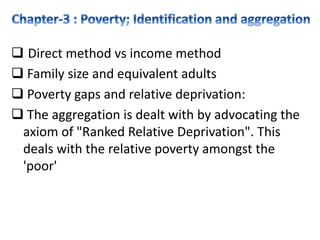  Direct method vs income method
 Family size and equivalent adults
 Poverty gaps and relative deprivation:
 The aggregation is dealt with by advocating the
axiom of "Ranked Relative Deprivation". This
deals with the relative poverty amongst the
'poor'
 