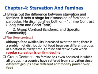  Brings out the difference between starvation and
famines. It sets a stage for discussion of famines in
particular. He distinguishes both on - 1. Time Contrast
(Long term and Short Term)
2. Group Contrast (Endemic and Specific
Community)
The time contrast
Although food availability increased over the year, there is
a problem of distribution of food between different groups
in a nation in every time. Famine can strike even when
regular starvation is on firm decline
 Group Contrast : No famine has even occurred in which
all groups in a country have suffered from starvation since
different groups have different commodity power over
food
 