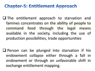  The entitlement approach to starvation and
famines concentrates on the ability of people to
command food through the legal means
available in the society, including the use of
production possibilities, trade opportunities
 Person can be plunged into starvation if his
endowment collapse either through a fall in
endowment or through an unfavorable shift in
exchange entitlement mapping.
 