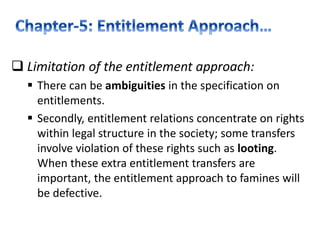  Limitation of the entitlement approach:
 There can be ambiguities in the specification on
entitlements.
 Secondly, entitlement relations concentrate on rights
within legal structure in the society; some transfers
involve violation of these rights such as looting.
When these extra entitlement transfers are
important, the entitlement approach to famines will
be defective.
 