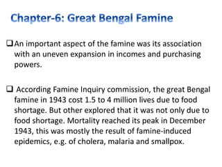 An important aspect of the famine was its association
with an uneven expansion in incomes and purchasing
powers.
 According Famine Inquiry commission, the great Bengal
famine in 1943 cost 1.5 to 4 million lives due to food
shortage. But other explored that it was not only due to
food shortage. Mortality reached its peak in December
1943, this was mostly the result of famine-induced
epidemics, e.g. of cholera, malaria and smallpox.
 