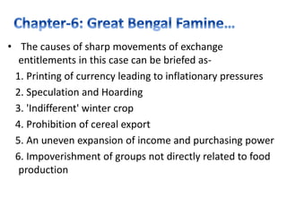 • The causes of sharp movements of exchange
entitlements in this case can be briefed as-
1. Printing of currency leading to inflationary pressures
2. Speculation and Hoarding
3. 'Indifferent' winter crop
4. Prohibition of cereal export
5. An uneven expansion of income and purchasing power
6. Impoverishment of groups not directly related to food
production
 