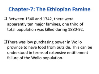  Between 1540 and 1742, there were
apparently ten major famines, one third of
total population was killed during 1880-92.
There was low purchasing power in Wollo
province to have food from outside. This can be
understood in terms of extensive entitlement
failure of the Wollo population.
 