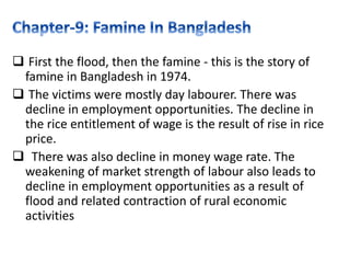  First the flood, then the famine - this is the story of
famine in Bangladesh in 1974.
 The victims were mostly day labourer. There was
decline in employment opportunities. The decline in
the rice entitlement of wage is the result of rise in rice
price.
 There was also decline in money wage rate. The
weakening of market strength of labour also leads to
decline in employment opportunities as a result of
flood and related contraction of rural economic
activities
 