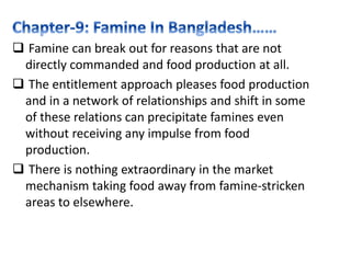  Famine can break out for reasons that are not
directly commanded and food production at all.
 The entitlement approach pleases food production
and in a network of relationships and shift in some
of these relations can precipitate famines even
without receiving any impulse from food
production.
 There is nothing extraordinary in the market
mechanism taking food away from famine-stricken
areas to elsewhere.
 