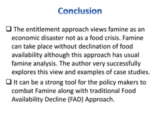  The entitlement approach views famine as an
economic disaster not as a food crisis. Famine
can take place without declination of food
availability although this approach has usual
famine analysis. The author very successfully
explores this view and examples of case studies.
 It can be a strong tool for the policy makers to
combat Famine along with traditional Food
Availability Decline (FAD) Approach.
 
