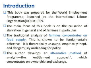  This book was prepared for the World Employment
Programme, launched by the International Labour
Organisation(ILO) in 1969.
The main focus of this book is on the causation of
starvation in general and of famines in particular
The traditional analysis of famines concentrates on
food supply. This is shown to be fundamentally
defective—it is theoretically unsound, empirically inept,
and dangerously misleading for policy.
The author develops an alternative method of
analysis—the ’entitlement approach’, which
concentrates on ownership and exchange.
 