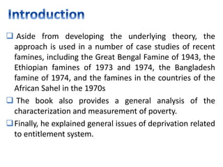  Aside from developing the underlying theory, the
approach is used in a number of case studies of recent
famines, including the Great Bengal Famine of 1943, the
Ethiopian famines of 1973 and 1974, the Bangladesh
famine of 1974, and the famines in the countries of the
African Sahel in the 1970s
 The book also provides a general analysis of the
characterization and measurement of poverty.
Finally, he explained general issues of deprivation related
to entitlement system.
 