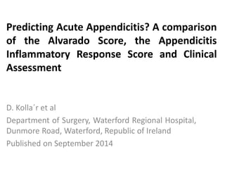 D. Kolla´r et al
Department of Surgery, Waterford Regional Hospital,
Dunmore Road, Waterford, Republic of Ireland
Published on September 2014
Predicting Acute Appendicitis? A comparison
of the Alvarado Score, the Appendicitis
Inflammatory Response Score and Clinical
Assessment
 