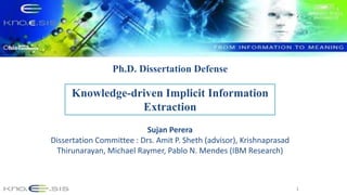 1
Knowledge-driven Implicit Information
Extraction
Sujan Perera
Dissertation Committee : Drs. Amit P. Sheth (advisor), Krishnaprasad
Thirunarayan, Michael Raymer, Pablo N. Mendes (IBM Research)
Ph.D. Dissertation Defense
 