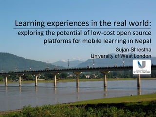Learning experiences in the real world:
exploring the potential of low-cost open source
         platforms for mobile learning in Nepal
                                    Sujan Shrestha
                         University of West London
 