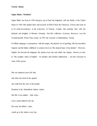 Nawrin Akhtar
Sujata Bhatt, “Partition”
Sujata Bhatt was born in 1956 and grew up in Pune but emigrated with her family to the United
States in 1968. She studied there and received an MaFA from the University of Iowa and went on
to be writer-in-residence at the University of Victoria, Canada. She currently lives with her
husband and daughter in Bremen, Germany. Her first collection of poems, Brunizem, won the
Commonwealth Poetry Prize (Asia). In 1991 she received a Cholmondeley Award.
For Bhatt, language is synonymous with the tongue, the physical act of speaking. She has described
Gujarati and the Indian childhood it connects her to as “the deepest layer of my identity”. However,
English has become the language she speaks every day and which she, largely, chooses to write
in. The complex status of English – its beauties and colonial implications – are also conveyed in
some of her poems.
She was nineteen-years-old then
and when she stood in her garden
she could hear the cries of the people
Stranded in the Ahmedabad railway station.
She felt it was endless – their noise –
a new sound added to the city.
Her aunt, her father’s sister,
would go to the station every day
 