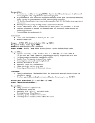 Responsibilities:
 Assured full responsibility for managing 53 FTE’s. Supervised and directed employees' disciplinary and
training programs, safety and performance improvement programs.
 Achieved maximum profit and ensured those production targets are met while simultaneously maintaining
quality, cost,and inventory management within operating budget constraints.
 PCS (Problem Cause Solution) case study was documented on April 2012 for Quality scores improvement
in the process.
 Preparing and sharing weekly/ monthly business overviewto stakeholders.
 Ensuring achievement of the SLAs, Metrics and Goals for the process with performance of the team.
 Prioritizing deliverable for the team, look for improvement area and increase the bar of quality and
production for the team.
 Preparing billing data, attrition analysis.
Achievement:
 Lowest Team annual attrition for financial year 2013 – 2014.
 Won Best Team Award
Company - WIPRO BPO, Kolkata, India (Nov 2006 – April 2011)
Designation - Subject Matter Expert (SME)
Claims - US Health Insurance Claims Transaction
Process Includes – Benefits, Claims, Claims Rework (Disputes, closed & denied), Medical coding
Responsibilities:
 Experience of handling 17 FTE’s from floor that is all on PERFORMANCE COACHING &
COUNSELING PROGRAM (PCCP) for low performance in quality and production on the floor.
 Providing resolution to processing related doubts of FTE’s.
 Handling Team Associates in Absence ofTeam Leader.
 Conducting transactions audit and sharing feedback
 Mentoring the outliers in the team.
 Maintaining Targets and Arranging Breaks.
 Taking Error review sessions forthe team
 Conducting new hire sessions forthe teams in training.
Achievement:
 Trained New Heir Comet Pilot Batch for Kolkata Site in two months whereas in training calendar it is
scheduled for 3months.
 Have been appraised Outstanding Contribution and Excellent Competency for year 2009-2010.
Provider phone Representative (CCS) (Nov 2006 – Oct 2008)
Process - Health Insurance Claims CS
Responsibilities:
 Taking Escalated and Supervisor Calls.
 Online Customer Satisfaction.
 Maintaining AHT, TAT, CSAT and arrange breaks
 Resolving Customer Related Quarries.
 Maintaining Quality Data for Team Associates.
 Forwarding Process related Documents to Floor Associates.
 