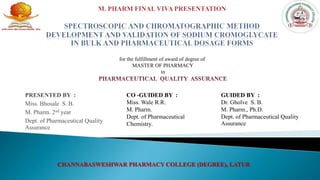 PRESENTED BY :
Miss. Bhosale S. B.
M. Pharm. 2nd year
Dept. of Pharmaceutical Quality
Assurance
CO -GUIDED BY :
Miss. Wale R.R.
M. Pharm.
Dept. of Pharmaceutical
Chemistry.
GUIDED BY :
Dr. Gholve S. B.
M. Pharm., Ph.D.
Dept. of Pharmaceutical Quality
Assurance
CHANNABASWESHWAR PHARMACY COLLEGE (DEGREE), LATUR
for the fulfillment of award of degree of
MASTER OF PHARMACY
in
 