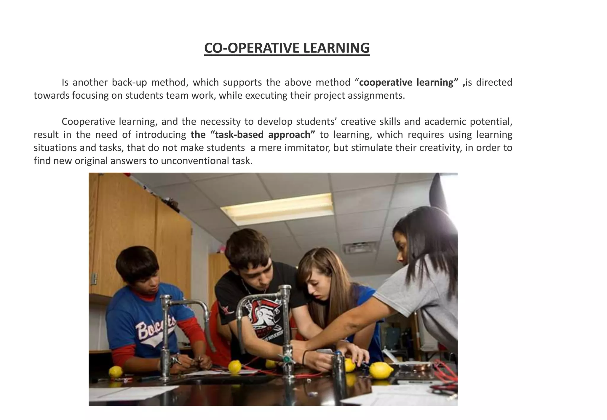 CO-OPERATIVE LEARNING
Is another back-up method, which supports the above method “cooperative learning” ,is directed
towards focusing on students team work, while executing their project assignments.
Cooperative learning, and the necessity to develop students’ creative skills and academic potential,
result in the need of introducing the “task-based approach” to learning, which requires using learning
situations and tasks, that do not make students a mere immitator, but stimulate their creativity, in order to
find new original answers to unconventional task.
 