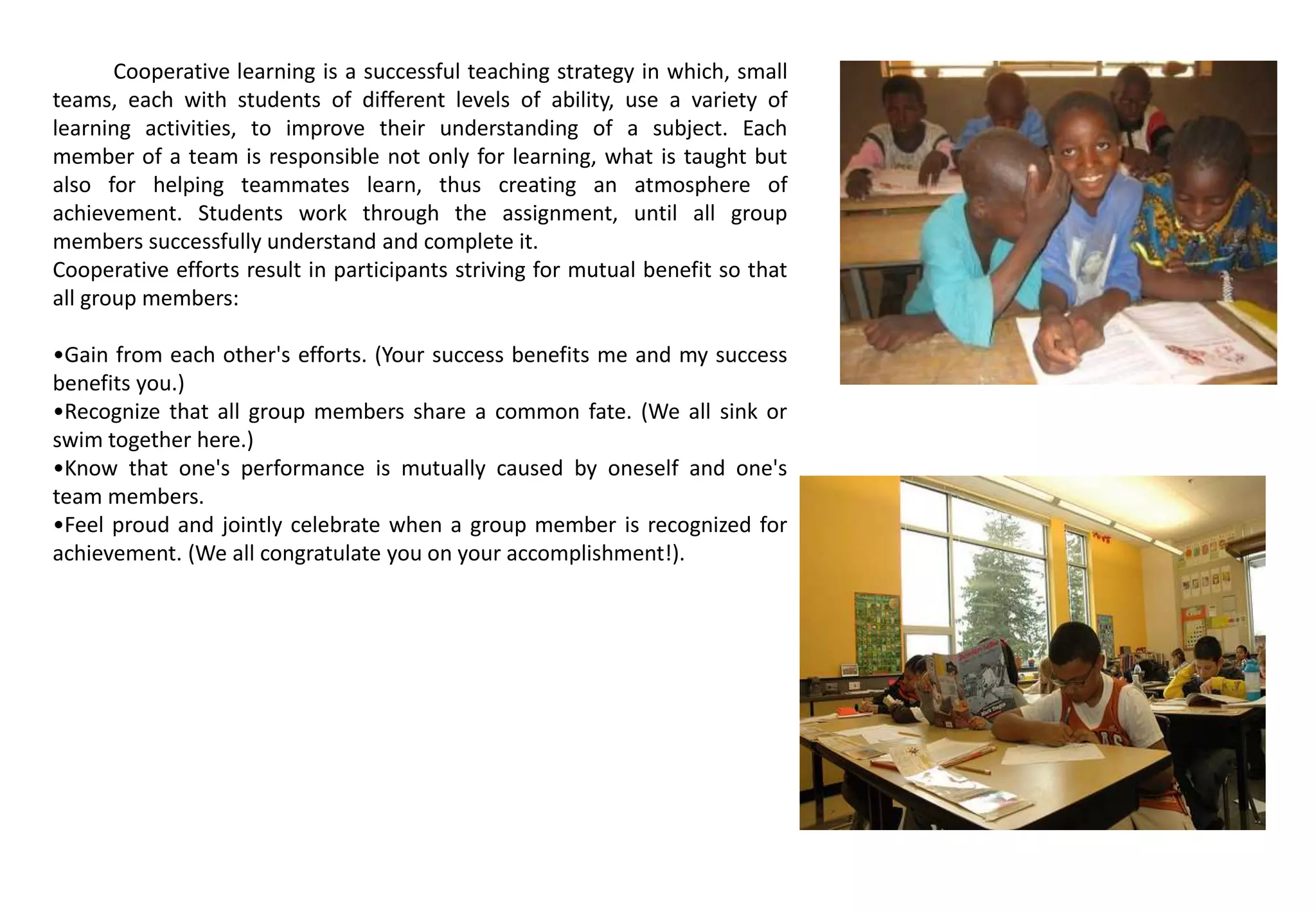Cooperative learning is a successful teaching strategy in which, small
teams, each with students of different levels of ability, use a variety of
learning activities, to improve their understanding of a subject. Each
member of a team is responsible not only for learning, what is taught but
also for helping teammates learn, thus creating an atmosphere of
achievement. Students work through the assignment, until all group
members successfully understand and complete it.
Cooperative efforts result in participants striving for mutual benefit so that
all group members:
•Gain from each other's efforts. (Your success benefits me and my success
benefits you.)
•Recognize that all group members share a common fate. (We all sink or
swim together here.)
•Know that one's performance is mutually caused by oneself and one's
team members.
•Feel proud and jointly celebrate when a group member is recognized for
achievement. (We all congratulate you on your accomplishment!).
 