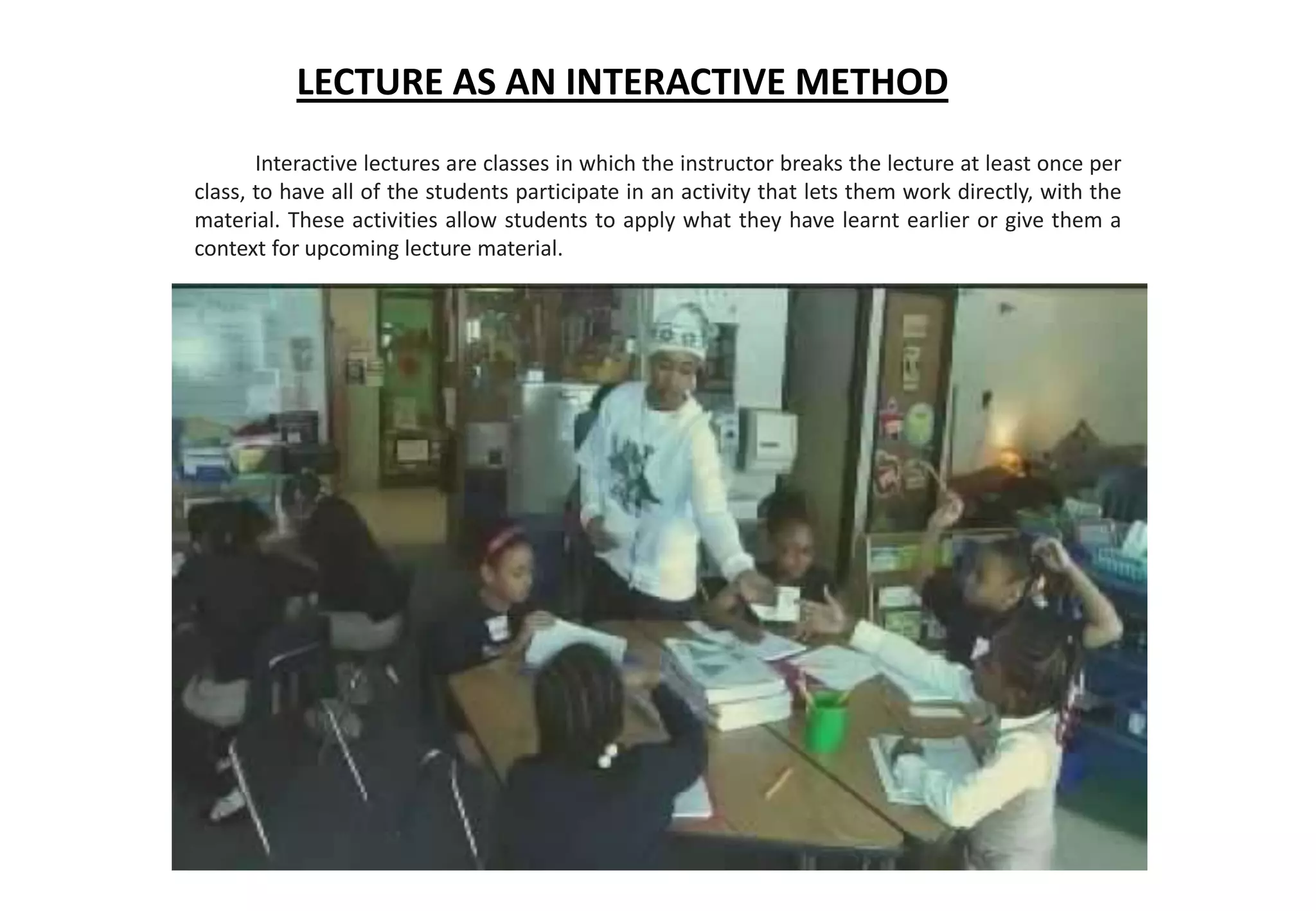 LECTURE AS AN INTERACTIVE METHOD
Interactive lectures are classes in which the instructor breaks the lecture at least once per
class, to have all of the students participate in an activity that lets them work directly, with the
material. These activities allow students to apply what they have learnt earlier or give them a
context for upcoming lecture material.
 
